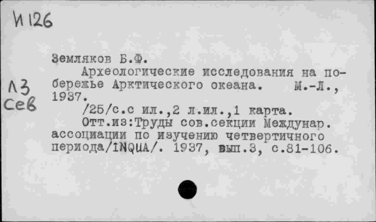 ﻿Vi i26
лі
ce g
Земляков Б.Ф.
Археологические исследования на побережье Арктического океана. Ы.-Л., 1937.
/25/с.с ил.,2 л.ил.,1 карта.
Отт.из:Труды сов.секции Междунар. ассоциации по изучению четвертичного периода/IHQUA/. 1937, вып.З, с.81-106.